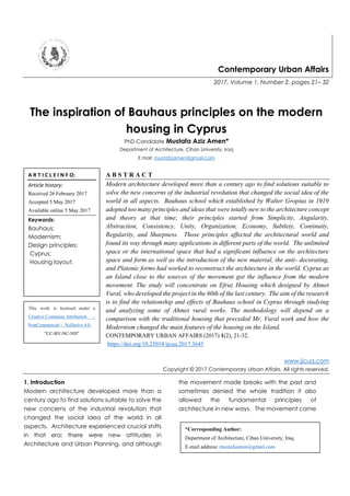 Contemporary Urban Affairs
2017, Volume 1, Number 2, pages 21– 32
The inspiration of Bauhaus principles on the modern
housing in Cyprus
PhD Candidate Mustafa Aziz Amen*
Department of Architecture, Cihan University, Iraq
E mail: mustafaamen@gmail.com
A B S T R A C T
Modern architecture developed more than a century ago to find solutions suitable to
solve the new concerns of the industrial revolution that changed the social idea of the
world in all aspects. Bauhaus school which established by Walter Gropius in 1919
adopted too many principles and ideas that were totally new to the architecture concept
and theory at that time; their principles started from Simplicity, Angularity,
Abstraction, Consistency, Unity, Organization, Economy, Subtlety, Continuity,
Regularity, and Sharpness. Those principles affected the architectural world and
found its way through many applications in different parts of the world. The unlimited
space or the international space that had a significant influence on the architecture
space and form as well as the introduction of the new material, the anti- decorating,
and Platonic forms had worked to reconstruct the architecture in the world. Cyprus as
an Island close to the sources of the movement got the influence from the modern
movement. The study will concentrate on Efruz Housing which designed by Ahmet
Vural, who developed the project in the 60th of the last century. The aim of the research
is to find the relationship and effects of Bauhaus school in Cyprus through studying
and analyzing some of Ahmet vural works. The methodology will depend on a
comparison with the traditional housing that preceded Mr. Vural work and how the
Modernism changed the main features of the housing on the Island.
CONTEMPORARY URBAN AFFAIRS (2017) 1(2), 21-32.
https://doi.org/10.25034/ijcua.2017.3645
www.ijcua.com
Copyright © 2017 Contemporary Urban Affairs. All rights reserved.
1. Introduction
Modern architecture developed more than a
century ago to find solutions suitable to solve the
new concerns of the industrial revolution that
changed the social idea of the world in all
aspects. Architecture experienced crucial shifts
in that era; there were new attitudes in
Architecture and Urban Planning, and although
the movement made breaks with the past and
sometimes denied the whole tradition it also
allowed the fundamental principles of
architecture in new ways. The movement came
A R T I C L E I N F O:
Article history:
Received 26 February 2017
Accepted 5 May 2017
Available online 5 May 2017
Keywords:
Bauhaus;
Modernism;
Design principles;
Cyprus;
Housing layout.
*Corresponding Author:
Department of Architecture, Cihan University, Iraq
E-mail address: mustafaamen@gmail.com
This work is licensed under a
Creative Commons Attribution -
NonCommercial - NoDerivs 4.0.
"CC-BY-NC-ND"
 