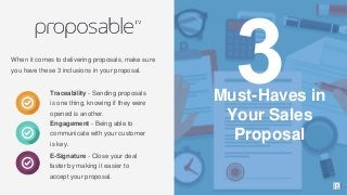 When it comes to delivering proposals, make sure
you have these 3 inclusions in your proposal.
Traceability - Sending proposals
is one thing, knowing if they were
opened is another.
Engagement - Being able to
communicate with your customer
is key.
E-Signature - Close your deal
faster by making it easier to
accept your proposal.
Must-Haves in
Your Sales
Proposal
 