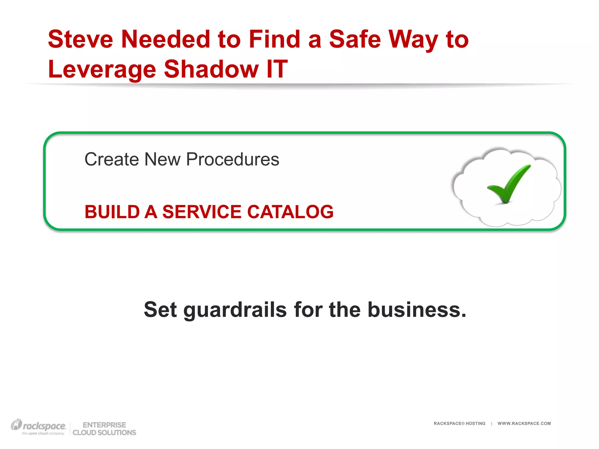 Steve Needed to Find a Safe Way to
Leverage Shadow IT


  Create New Procedures

  BUILD A SERVICE CATALOG




        Set guardrails for the business.




                                    RACKSPACE® HOSTING   |   W W W.RACKSPACE.COM
 