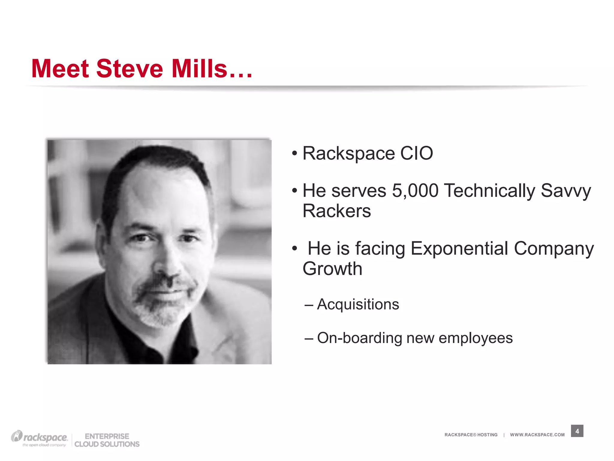 Meet Steve Mills…


                    • Rackspace CIO
                    • He serves 5,000 Technically Savvy
                      Rackers
                    • He is facing Exponential Company
                     Growth
                     – Acquisitions

                     – On-boarding new employees




                                       RACKSPACE® HOSTING   |   W W W.RACKSPACE.COM
                                                                                      4
 