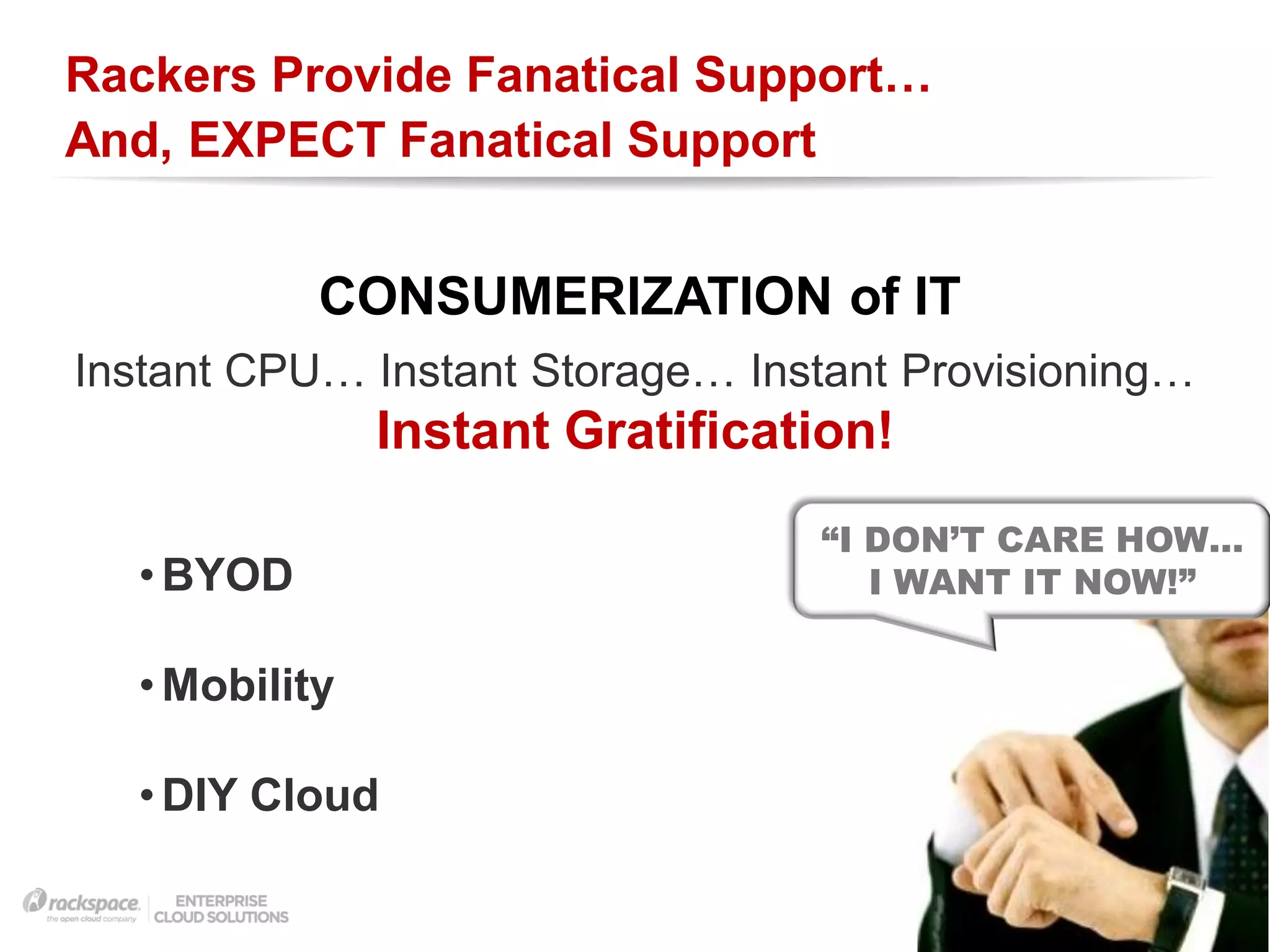 Rackers Provide Fanatical Support…
And, EXPECT Fanatical Support


           CONSUMERIZATION of IT
Instant CPU… Instant Storage… Instant Provisioning…
               Instant Gratification!
                                 “I DON’T CARE HOW…
  • BYOD                            I WANT IT NOW!”


  • Mobility

  • DIY Cloud
                                        RACKSPACE® HOSTING   |   W W W.RACKSPACE.COM
 