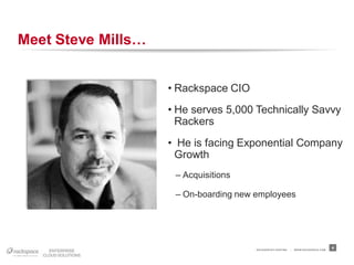 Meet Steve Mills…


                    • Rackspace CIO
                    • He serves 5,000 Technically Savvy
                      Rackers
                    • He is facing Exponential Company
                     Growth
                     – Acquisitions

                     – On-boarding new employees




                                       RACKSPACE® HOSTING   |   W W W.RACKSPACE.COM
                                                                                      4
 