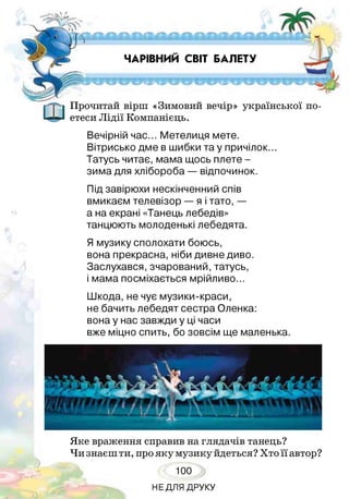 ■г-і. . = - т^ іж н и іи іів ч іїіііи к ів й а
ЧАРІВНИЙ СВІТ БАЛЕТУ
ЙЧГСРІРЧ9*Р**Ч9Г*1ТР1Р'ТЧ*ЧУ*ЛРЧН9
Прочитай вірш «Зимовий вечір» української по­
етеси Лідії Компанієць.
Вечірній час... Метелиця мете.
Вітрисько дме в шибки та у причілок...
Татусь читає, мама щось плете -
зима для хлібороба — відпочинок.
Під завірюхи нескінченний спів
вмикаєм телевізор — я і тато, —
а на екрані «Танець лебедів»
танцюють молоденькі лебедята.
Я музику сполохати боюсь,
вона прекрасна, ніби дивне диво.
Заслухався, зчарований,татусь,
і мама посміхається мрійливо...
Шкода, не чує музики-краси,
не бачить лебедят сестра Оленка:
вона у нас завжди у ці часи
вже міцно спить, бо зовсім ще маленька.
Яке враження справив на глядачів танець?
Чи знаєш ти, про яку музику йдеться? Хто її автор?
100
НЕДЛЯ ДРУКУ
 