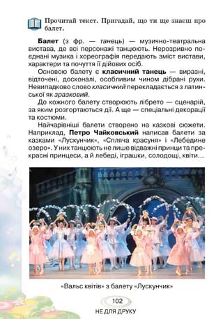 Прочитай текст. Пригадай, що ти ще знаєш про
балет.
Балет (з фр. — танець) — музично-театральна
вистава, де всі персонажі танцюють. Нерозривно по­
єднані музика і хореографія передають зміст вистави,
характери та почуття її дійових осіб.
Основою балету є класичний танець — виразні,
відточені, досконалі, особливим чином дібрані рухи.
Невипадково слово класичний перекладається з латин­
ської як зразковий.
До кожного балету створюють лібрето — сценарій,
за яким розгортаються дії. А ще — спеціальні декорації
та костюми.
Найчарівніші балети створено на казкові сюжети.
Наприклад, Петро Чайковський написав балети за
казками «Лускунчик», «Спляча красуня» і «Лебедине
озеро». У них танцюють не лише відважні принци та пре­
красні принцеси, а й лебеді, іграшки, солодощі, квіти...
«Вальс квітів» з балету «Лускунчик»
102
НЕДЛЯ ДРУКУ
 