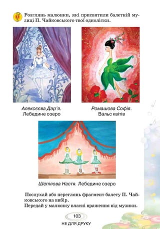 'Чі/
Розглянь малюнки, які присвятили балетній му­
зиці П. Чайковського твої однолітки.
Алексєєва Дар’я.
Лебедине озеро
Ромашова Софія.
Вальс квітів
Шепілова Настя. Лебедине озеро
Послухай або переглянь фрагмент балету П. Чай­
ковського на вибір.
Передай у малюнку власні враження від музики.
103
НЕДЛЯ ДРУКУ
 
