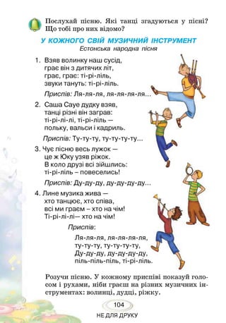 ОПослухай пісню. Я кі танці згадуються у пісні?
Що тобі про них відомо?
У КОЖНОГО СВІЙ МУЗИЧНИЙ ІНСТРУМЕНТ
Естонська народна пісня
1. Взяв волинку наш сусід,
грає він з дитячих літ,
грає, грає: ті-рі-ліль,
звуки тануть: ті-рі-ліль.
Приспів: Ля-ля-ля, ля-ля-ля-ля...
2. Саша Сауе дудку взяв,
танці різні він заграв:
ті-рі-лі-лі, ті-рі-ліль —
польку, вальси і кадриль.
Приспів: Ту-ту-ту, ту-ту-ту-ту...
3. Чує пісню весь лужок —
це ж Юку узяв ріжок.
В коло друзі всі зійшлись:
ті-рі-ліль - повеселись!
Приспів: Ду-ду-ду, ду-ду-ду-ду.
4. Лине музика жива —
хто танцює, хто співа,
всі ми граєм - хто на чім!
Ті-рі-лі-лі—хто на чім!
Приспів:
Ля-ля-ля, ля-ля-ля-ля,
ту-ту-ту, ту-ту-ту-ту,
Ду-ду-ду, ду-ду-ду-ду,
піль-піль-піль, ті-рі-ліль
Розучи пісню. У кожному приспіві показуй голо­
сом і рухами, ніби граєш на різних музичних ін­
струментах: волинці, дудці, ріжку.
104
НЕДЛЯ ДРУКУ
 