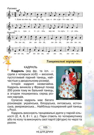 Рухливо
т/
1>? У «Р
№
Є 5•—0
Є ї
1. Взяв во-лин -ку наш су- сід, гра - є він з ди - тя - чих літ
- 9 - V ---------- Чг------------ ч--- *— Чг----
і —ш
---
----•
4— О-----
Г=0— 0 - _л ___ О.
гра- є, гра- •є: ті - рі - ліль зву -ки та -нуть: ті - рі -ліль.
Приспів.
г г 1 Р щ
0—0
щЛя- ля- ля, ля- ля- ля- ля, ля- ля- ля, ля- ля- ля- ля,
0 і .
№
.....—
и и V - — 1
ІЛ) Л * --9 --- — 0 —• 1—#— •—'—• _і --- • о1— 1
ля- ля- ля, ля- ля- ля- ля, ля- ля- ля, ля- ля- ля...
Танцювальні портрети
КАДРИЛЬ
Кадриль (від фр. та ісп. —
група з чотирьох осіб) —веселий,
пустотливий парний танець, най­
частіше у дводольному розмірі.
Історія кадрилі незвичайна.
Кадриль виникла у Франції понад
200 років тому як бальний танець,
а згодом поширилась серед різ­
них народів.
Сучасна кадриль має багато
різновидів: українська, білоруська, литовська, естон­
ська, американська... Найбільш поширений цей танець
у Росії.
Кадриль виконують танцювальні дуети у парній кіль­
кості (2, 4, 6, 8 і т. д.). Пари стають по чотирикутнику
або по колу та виконують свої партії (фігури) по черзі та
разом.
105
НЕДЛЯ ДРУКУ
і
 