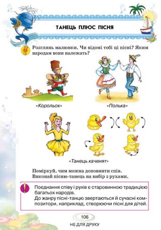ТАНЕЦЬ ПЛЮС ПІСНЯ
Розглянь малюнки. Чи відомі тобі ці пісні? Яким
народам вони належать?
«Корольок» «Полька»
«Танець каченят»
Поміркуй, чим можна доповнити спів.
Виконай пісню-танець на вибір з рухами.
Поєднання співу і рухів є старовинною традицією
багатьох народів.
До жанру пісні-танцю звертаються й сучасні ком­
позитори, наприклад, створюючи пісні для дітей.
106
НЕДЛЯ ДРУКУ
 