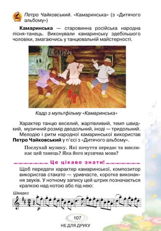 А о Чайковський. «Камаринська» (з «Дитячого
!—з альбому»)
Камаринська — старовинна російська народна
пісня-танець. Виконували камаринську здебільшого
чоловіки, змагаючись у танцювальній майстерності.
Кадр з мультфільму «Камаринська»
Характер танцю веселий, жартівливий, темп швид­
кий, музичний розмір дводольний, іноді —тридольний.
Мелодію і ритм народної камаринської використав
Петро Чайковський у п’єсі з «Дитячого альбому».
Послухай музику. Я кі почуття передає та викли­
кає цей танець? Яка його музична мова?
_________________ Це ц і к а в о з н а т и ! __________________
Щоб передати характер камаринської, композитор
використав стакато — уривчасте, коротке виконан­
ня звуків. У нотному запису цей штрих позначається
крапкою над нотою або під нею:
Ш видко
■б і.. ~ хГгі Г і Гд * ■ А* 1 ДЖ- • - Г рі*/ д >ти шш• 9 1 — ■ --- ■
рі 0 ІГ 1• IV.4 г
*) р
Ч - ■ О Д
— —ч^ N
107
НЕ ДЛЯ ДРУКУ
 