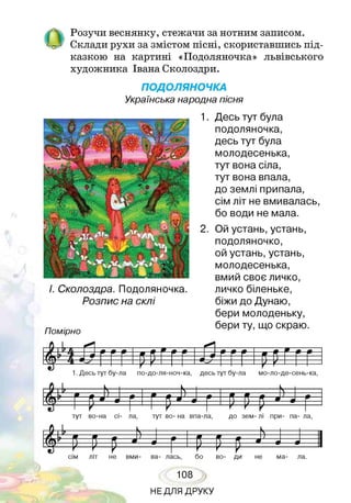 ОРозучи веснянку, стежачи за нотним записом.
Склади рухи за змістом пісні, скориставшись під­
казкою на картині «Подоляночка» львівського
художника Івана Сколоздри.
ПОДОЛЯНОЧКА
Українська народна пісня
І. Сколоздра. Подоляночка.
Розпис на склі
Помірно
1. Десь тут була
подоляночка,
десь тут була
молодесенька,
тут вона сіла,
тут вона впала,
до землі припала,
сім літ не вмивалась,
бо води не мала.
2. Ой устань, устань,
подоляночко,
ой устань, устань,
молодесенька,
вмий своє личко,
личко біленьке,
біжи до Дунаю,
бери молоденьку,
бери ту, що скраю.
я *н » Я Я я * —9 я я —
б іг 4 -----------
1. Десь тут бу-ла по-до-ля-ноч-ка, десь тут бу-ла мо-ло-де-сень-ка,
І^ 1 Г р■>'•!
£
Щтут во-на сі- ла, тут во- на впа-ла, до зем- лі при- па- ла,
£ £
сім літ не вми- ва- лась, бо во- ди не ма- ла.
108
НЕДЛЯ ДРУКУ
 