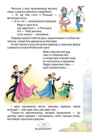 Раптом у залі промайнула весела
пара: струнка дівчина з парубком.
— О, це теж гості з Польщі! —
вигукнув хтось.
— А от і ні! — всміхнулася красуня:
Маю я таке ім’я,
що здається — з Польщі я.
А я — Чехії дитина,
а по-чеські — половина.
Підморгнула й побігла далі, прихопивши із собою за­
пальну, граціозну дводольну мелодію.
А тим часом у коло вступив кавалер у чорному фраці
з дамою в ошатній бальній сукні:
Жив у Австрії мій дід,
там і я побачив світ,
а тепер вже кожний знає,
як натхненно я кружляю.
І залу заповнила легка, казково чарівна, ніжна
мелодія — раз-два-три, раз-два-три...
Тільки-но припинилось лагідне кружляння — до
центру зали швидко і нестримно, наче гірська річка,
випливла чорноока красуня:
111
НЕ ДЛЯ ДРУКУ
 
