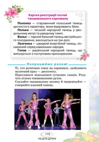 картка реєстрації гостей
танцювального карнавалу
Полонез — старовинний польський танець
урочистого характеру, яким відкривають бали.
Полька — чеський народний танець у дво­
дольному метрі та швидкому темпі.
Вальс — парний бальний танець австрійсько­
го походження, виконується на три долі.
Лезгинка — швидкий енергійний танець, по­
ширений серед кавказьких народів.
Гопак — український народний танець, що
виконується з поступовим прискоренням.
П о п р а ц ю й м о р а з о м!
Ті, хто розпізнав танці на карнавалі, здобувають
музичний приз — дискотеку.
Перегляньте відеозаписи сучасних танців. Розу­
чіть кілька танцювальних рухів.
Слухайте танцювальну музику й імпровізуйте —
створюйте власний танець.
113
НЕДЛЯ ДРУКУ
 