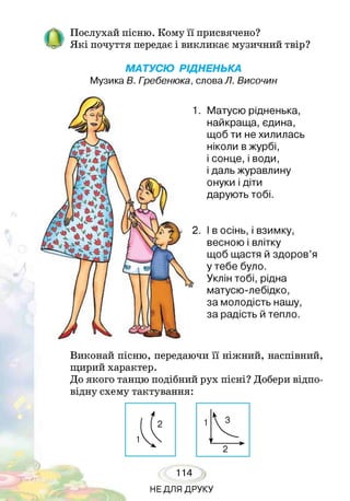 Послухай пісню. Кому її присвячено?
Я кі почуття передає і викликає музичний твір?
МАТУСЮ РІДНЕНЬКА
Музика В. Гребенюка, слова Л. Височин
Матусю рідненька,
найкраща, єдина,
щоб ти не хилилась
ніколи в журбі,
і сонце,і води,
і даль журавлину
онуки і діти
дарують тобі.
І в осінь, і взимку,
весною і влітку
щоб щастя й здоров’я
у тебе було.
Уклін тобі, рідна
матусю-лебідко,
за молодість нашу,
за радість й тепло.
т~ч о • •••• » о » о
Виконай пісню, передаючи її ніжнии, наспівний,
щирий характер.
До якого танцю подібний рух пісні? Добери відпо­
відну схему тактування:
НЕДЛЯ ДРУКУ
 