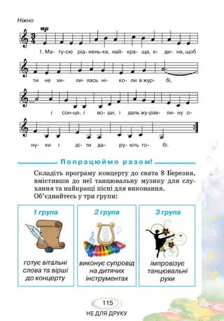 Ніжно
1. Ма- ту-сю рід- нень-ка, най- кра- ща, є- ди- на, щоб
ти не хи- ли- лась ні- ко- ли вжур- бі,
П о п р а ц ю й м о р а з о м!
Складіть програму концерту до свята 8 Березня,
вмістивши до неї танцювальну музику для слу­
хання та найкращі пісні для виконання.
Об’єднайтесь у три групи:
1група
готує вітальні
слова тавірші
до концерту
2 група 3 група
імпровізує
танцювальні
рухи
виконує супровід
надитячих
інструментах
115
НЕДЛЯ ДРУКУ
 