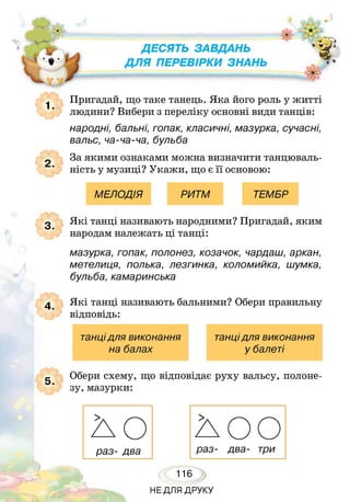 Д Е С Я Т Ь З А В Д А Н Ь
Д Л Я П Е Р Е В І Р К И З Н А Н Ь
Ь ■Г
ж
2 .
Пригадай, що таке танець. Яка його роль у житті
людини? Вибери з переліку основні види танців:
народні, бальні, гопак, класичні, мазурка, сучасні,
вальс, ча-ча-ча, бульба
За якими ознаками можна визначити танцюваль-
ність у музиці? Укажи, що є її основою:
МЕЛОДІЯ РИТМ ТЕМБР
3. Я кі танці називають народними? Пригадай, яким
народам належать ці танці:
мазурка, гопак, полонез, козачок, чардаш, аркан,
метелиця, полька, лезгинка, коломийка, шумка,
бульба, камаринська
Я кі танці називають бальними? Обери правильну
відповідь:
танцідля виконання танцідля виконання
на балах у балеті
5.
Обери схему, що відповідає руху вальсу, полоне­
зу, мазурки:
НЕДЛЯ ДРУКУ
 