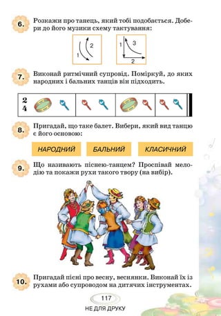 6.
Розкажи про танець, який тобі подобається. Добе­
ри до його музики схему тактування:
7.
Виконай ритмічний супровід. Поміркуй, до яких
народних і бальних танців він підходить.
Пригадай, що таке балет. Вибери, який вид танцю
' є його основою:
НАРОДНИЙ БАЛЬНИЙ КЛАСИЧНИЙ
9.
Що називають піснею-танцем? Проспівай мело­
дію та покажи рухи такого твору (на вибір).
Пригадай пісні про весну, веснянки. Виконай їх із
рухами або супроводом на дитячих інструментах.
117
НЕДЛЯ ДРУКУ
 