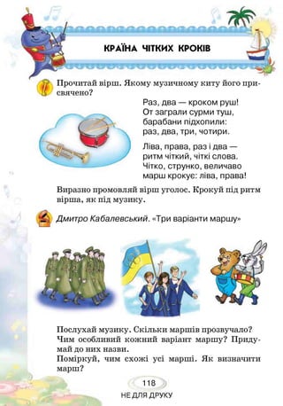 КРАЇНА ЧІТКИХ КРОКІВ
і и щ
Прочитай вірш. Якому музичному киту його при­
свячено?
Раз, два — кроком руш!
От заграли сурми туш,
барабани підхопили:
раз, два, три, чотири.
Ліва, права, раз і два —
ритм чіткий, чіткі слова.
Чітко, струнко, величаво
марш крокує: ліва, права!
Виразно промовляй вірш уголос. Крокуй під ритм
вірша, як під музику.
Послухай музику. Скільки маршів прозвучало?
Чим особливий кожний варіант маршу? Приду­
май до них назви.
Поміркуй, чим схожі усі марші. Як визначити
марш?
118
НЕДЛЯ ДРУКУ
 