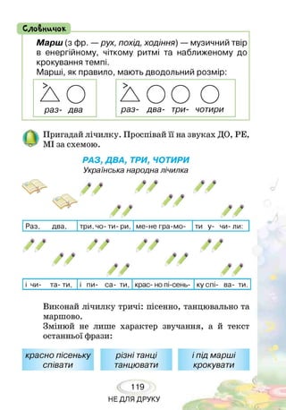 СлоВничок
Марш (з фр. —рух, похід, ходіння) — музичний твір
в енергійному, чіткому ритмі та наближеному до
крокування темпі.
Марші, як правило, мають дводольний розмір:
Пригадай лічилку. Проспівай її на звуках ДО, РЕ,
МІ за схемою.
РАЗ, ДВА, ТРИ, ЧОТИРИ
Українська народна лічилка
Раз, два, три,чо- ти- ри, ме-не гра-мо- ти у- чи- ли:
/ /
/ /
/ /
9 9
,у у
* $
ф ф
9 9
/ /
$ 4
/ /
і чи- та- ти, і пи- са- ти, крас- но пі-сень- ку спі- ва- ти.
Виконай лічилку тричі: пісенно, танцювально та
маршово.
Змінюй не лише характер звучання, а й текст
останньої фрази:
красно пісеньку
співати
різні танці
танцювати
119
НЕ ДЛЯ ДРУКУ
І
іпід марші
крокувати
 