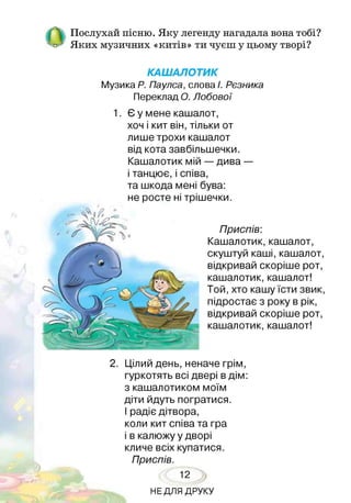 Послухай пісню. Яку легенду нагадала вона тобі?
Яких музичних «китів» ти чуєш у цьому творі?
КАШАЛОТИК
Музика Р. Паулса, слова І. Рєзника
Переклад О. Лобової
1. Є у мене кашалот,
хоч і кит він, тільки от
лише трохи кашалот
від кота завбільшечки.
Кашалотик мій — дива —
і танцює, і співа,
та шкода мені бува:
не росте ні трішечки.
Приспів:
Кашалотик, кашалот,
скуштуй каші, кашалот,
відкривай скоріше рот,
кашалотик, кашалот!
Той, хто кашу їсти звик,
підростає з року в рік,
відкривай скоріше рот,
кашалотик, кашалот!
2. Цілий день, неначе грім,
гуркотять всі двері в дім:
з кашалотиком моїм
діти йдуть погратися.
І радіє дітвора,
коли кит співа та гра
і в калюжу у дворі
кличе всіх купатися.
Приспів.
12
НЕДЛЯ ДРУКУ
 