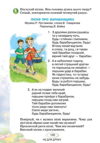 Послухай пісню. Яка головна думка цього твору?
/—І « о о о
Співай, повторюючи кожний четвертий рядок.
ПІСНЯ ПРО БАРАБАНЩИКА
Музика Р. Рустамова, слова В. Товаркова
Переклад В. Бойка
З друзями разом рушаєш
ти у незвідану путь,
будь і стійким і сміливим,
будь барабанщиком, будь!
Втому нехай відганяє
в спеку, і в дощ, і в туман
твій барабан похідний,
вірний твій друг — барабан.
А в небезпеки годину,
в лютий страшний ураган
ти перешкод не лякайся —
першим удар в барабан.
Як підростеш, то і в праці
юних стремлінь не забудь.
Будь і в роботі першим,
будь барабанщиком, будь!
3. А як на подвиг великий
рідний позве тебе край,
першим прийди з барабаном,
першим похід нам заграй.
Твій барабан допоможе
тісно ряди нам зімкнуть!
Сміло веди загони,
будь барабанщиком, будь!
Поміркуй, чи є музика пісні маршовою. Чому для
цієї пісні обрано саме такий тип музики?
Проплескай ритм пісні. Чим він незвичний?
Виконай пісню з крокуванням.
120
НЕДЛЯ ДРУКУ
 