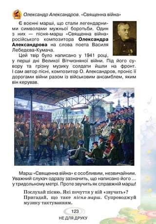 /Ос-
& Олександр Александров. «Священна війна»
Є воєнні марші, що стали легендарни­
ми символами мужньої боротьби. Один
з них — пісня-марш «Священна війна»
російського композитора Олександра
Александрова на слова поета Василя
Лебедєва-Кумача.
Цей твір було написано у 1941 році,
у перші дні Великої Вітчизняної війни. Під його су­
вору та грізну музику солдати йшли на фронт.
І сам автор пісні, композитор О. Александров, проніс її
дорогами війни разом із військовим ансамблем, яким
він керував.
Марш «Священна війна» є особливим, незвичайним.
Уважний слухач одразу зазначить, що написано його ...
у тридольному метрі. Проте звучить як справжній марш!
Послухай пісню. Я кі почуття у ній «звучать»?
Пригадай, що таке пісня-марш. Супроводжуй
музику тактуванням.
123
НЕ ДЛЯ ДРУКУ
 
