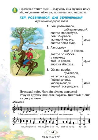 /  Прочитай текст пісні. Подумай, яка музика йому
'-с" відповідатиме: пісенна, танцювальна, маршова.
ГЕЙ, РОЗВИВАЙСЯ, ДУБ ЗЕЛЕНЕНЬКИЙ
Українська народна пісня
Гей,розвивайся,
дуб зелененький,
завтра мороз буде.
Гей,збирайся,
МОЛОДИЙ козаче, Двічі
завтра похід буде.
А я морозу
та й не боюся,
завтра розів’юся,
а я походу
та й не боюся,
зараз я зберуся.
Двічі
Ой, ви, верби,
сухі верби,
не гніться додолу.
Гей ви, хлопці,
хлопці молодії,
вертайтесь додому.
Двічі
Послухай твір. Чи є він піснею-маршем?
Розучи зручну для себе партію. Виконай пісню
з крокуванням.
М арш ово
1 . 1 Е • а 1 — 1 = 1
1. Гей, роз-ви-вай-ся, дуб зе-ле-нень-кий, завт-ра мо-роз бу- де.
124
НЕДЛЯ ДРУКУ
 