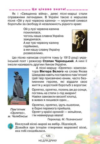 _________________ Це ц і к а в о з н а т и ! _________________
Як і «Священна війна», деякі пісні-марші стали
справжніми легендами. В Україні такою є маршова
пісня «Ой у лузі червона калина» — музичний символ
боротьби за свободу й незалежність рідного краю:
Ой у лузі червона калина
похилилася,
чогось наша славна Україна
зажурилася.
А ми тую червону калину
підіймемо,
а ми нашу славну Україну
розвеселимо.
Цю пісню написав століття тому (у 1913 році) укра­
їнський поет і режисер Степан Чарнецький. А нині її
інколи називають другим гімном України.
А пісні-маршу «Орлятко» компози­
тора Віктора Бєлого на слова Якова
Шведова навіть поставлено пам’ятник!
Цей твір присвячено юним, часто без­
іменним героям, які віддали своє
життя у жорстокій боротьбі з ворогом:
Орлятко, орлятко, полинь аж до сонця,
поглянь на степи з-під хмарин!
Навіки замовкли веселії хлопці,
в живих я лишився один...
Орлятко, орлятко, ідуть ешелони,
в борні перемога прийшла.
Орлят у країні орлиній — мільйони,
і їм невмируща хвала!
Переклад М. Познанської
Пам’ятник
«Орлятко»,
м. Челябінськ
Послухай пісні-марші на вибір. Підспівуй.
Дізнайся про історію створення маршової пісні,
яка тобі сподобалася.
125
НЕДЛЯ ДРУКУ
 