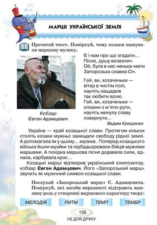 -*ч г Ж -Ш у і Р ь ЖІШ ь 4Т—К, У Ч /■
р- 4--- % і-^ - ^лл- * ^ у -■
МАРШІ УКРАЇНСЬКОЇ ЗЕМЛІ
Прочитай текст. Поміркуй, чому козаки шанува­
ли маршову музику.
Кобзар
Євген Адамцевич
Є і нам про що згадати...
Пісне, душу возвелич.
Ой, була в нас ненька-мати
Запорозька славна Січ.
Гей,ви,козаченьки —
вітер в чистім полі,
научіть нащадків
так любити волю.
Гей,ви,козаченьки —
спомин з м’яти-рути,
научіть минулу славу
повернути...
Вадим Крищенко
Україна — край козацької слави. Протягом кількох
століть козаки мужньо захищали свободу рідної землі.
А допомагала їм у цьому... музика. Поперед козацького
війська йшли музики та підбадьорювали бійців мужніми
маршами. А похідна маршова пісня додавала сили, єд­
нала, карбувала крок.
Козацькі марші відтворив український композитор,
кобзар Євген Адамцевич. Його «Запорозький марш»
звучить як музичний символ козацької слави.
Послухай «Запорозький марш» Є. Адамцевича.
Поміркуй, які засоби виразності відіграють важ­
ливу роль у створенні маршового характеру твору:
| і МЕЛОДІЯ Щри тм 1 ТЕМП| Щтем брЩ
126
НЕДЛЯ ДРУКУ
 
