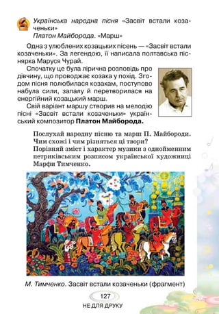 ґ Українська народна пісня «Засвіт встали коза-
і_з ченьки»
Платон Майборода. «Марш»
Одна з улюблених козацьких пісень — «Засвіт встали
козаченьки». За легендою, її написала полтавська піс-
нярка Маруся Чурай.
Спочатку це була лірична розповідь про
дівчину, що проводжає козака у похід. Зго­
дом пісня полюбилася козакам, поступово
набула сили, запалу й перетворилася на
енергійний козацький марш.
Свій варіант маршу створив на мелодію
пісні «Засвіт встали козаченьки» україн­
ський композитор Платон Майборода.
Послухай народну пісню та марш П. Майбороди.
Чим схожі і чим різняться ці твори?
Порівняй зміст і характер музики з однойменним
петриківським розписом української художниці
Марфи Тимченко.
М. Тимченко. Засвіт встали козаченьки (фрагмент)
127
НЕ ДЛЯ ДРУКУ
 