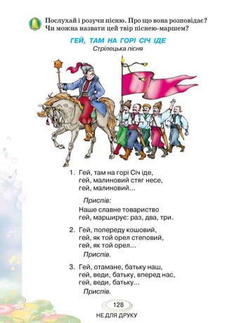 Послухай і розучи пісню. Про що вона розповідає?
Чи можна назвати цей твір піснею-маршем?
ГЕЙ, ТАМ НА ГОРІ СІЧ ІДЕ
Стрілецька пісня
1. Гей, там на горі Січ іде,
гей, малиновий стяг несе,
гей, малиновий...
Приспів:
Наше славне товариство
гей, марширує: раз, два, три.
2. Гей, попереду кошовий,
гей, як той орел степовий,
гей, як той орел...
Приспів.
3. Гей, отамане, батьку наш,
гей, веди, батьку, вперед нас,
гей, веди, батьку...
Приспів.
128
НЕДЛЯ ДРУКУ
 