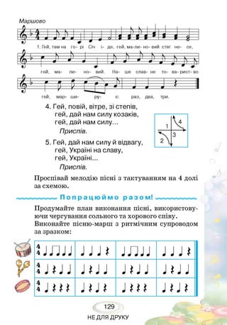 гей, мар- ши- ру- є: раз, два, три.
4. Гей, повій, вітре, зі степів,
гей, дай нам силу козаків,
гей, дай нам силу...
Приспів.
5. Гей, дай нам силу й відвагу,
гей, Україні на славу,
гей, Україні.
Приспів.
Проспівай мелодію пісні з тактуванням на 4 долі
за схемою.
П о п р а ц ю й м о р а з о м!
Продумайте план виконання пісні, використову­
ючи чергування сольного та хорового співу.
Виконайте пісню-марш з ритмічним супроводом
за зразком:
и п п } J Л 1 Г Ш } J и
! J * J J J * J J Ш J Л } }
і J ж J * J * J ш .і ш
129
НЕДЛЯ ДРУКУ
 