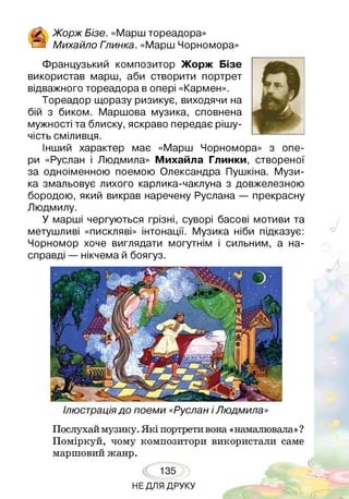 & Жорж Бізе. «Марш тореадора»
® Михайло Гпинка. «Марш Чорномора»
Французький композитор Жорж Бізе
використав марш, аби створити портрет
відважного тореадора в опері «Кармен».
Тореадор щоразу ризикує, виходячи на
бій з биком. Маршова музика, сповнена
мужності та блиску, яскраво передає рішу­
чість сміливця.
Інший характер має «Марш Чорномора» з опе­
ри «Руслан і Людмила» Михайла Глинки, створеної
за одноіменною поемою Олександра Пушкіна. Музи­
ка змальовує лихого карлика-чаклуна з довжелезною
бородою, який викрав наречену Руслана — прекрасну
Людмилу.
У марші чергуються грізні, суворі басові мотиви та
метушливі «пискляві» інтонації. Музика ніби підказує:
Чорномор хоче виглядати могутнім і сильним, а на­
справді — нікчема й боягуз.
Ілюстраціядо поеми «Руслан іЛюдмила»
Послухай музику. Які портрети вона «намалювала»?
Поміркуй, чому композитори використали саме
маршовий жанр.
135
НЕ ДЛЯ ДРУКУ
 