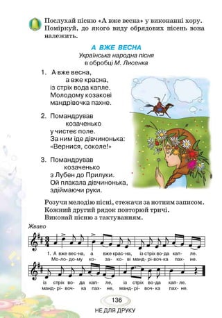й Послухай пісню «А вже весна» у виконанні хору.
_ Поміркуй, до якого виду обрядових пісень вона
належить.
А ВЖЕ ВЕСНА
Українська народна пісня
в обробці М. Лисенка
1. А вже весна,
а вже красна,
із стріх вода капле.
Молодому козакові
мандрівочка пахне.
2. Помандрував
козаченько
у чистеє поле.
За ним іде дівчинонька:
«Вернися, соколе!»
3. Помандрував
козаченько
з Лубен до Прилуки.
Ой плакала дівчинонька
здіймаючи руки.
Розучи мелодію пісні, стежачи за нотним записом.
Кожний другий рядок повторюй тричі.
Виконай пісню з тактуванням.
Ж ваво
>
ч - N—
>
і і г — ^ ___
/ї_ в о / } N к N <
І» У __ш ___ * __А ?__А 5 л _ ) я ) а___*
__* 1а__ «1л ^ У ш
1. А в
Мо-л
же вес-на,
то- до-му
а
со-
вже крас-н
за- ко-
9
а, і
ві ман
-------^-------------
з стріх во-да кап-
д- рі-воч-ка пах-
ле.
не.
У Ви_________ г Р"® —•--N V 1
л я N Ч______ _ - і / 1
Г т *  і А гт гл - _____&__1
* -2— * --- Ф' і ^ ^ і '—в9— -4рЦ
із стріх во- да кап- ле, із стріх во-да кап- ле.
манд- рі- воч- ка пах- не, манд- рі- воч- ка пах- не.
136
НЕДЛЯ ДРУКУ
 