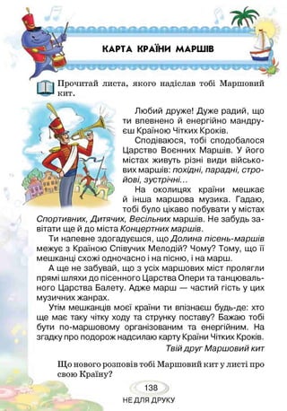 КАРТА КРАЇНИ МАРШІВ
Прочитай листа, якого надіслав тобі Маршовий
кит.
Любий друже! Дуже радий, що
ти впевнено й енергійно мандру­
єш Країною Чітких Кроків.
Сподіваюся, тобі сподобалося
Царство Воєнних Маршів. У його
містах живуть різні види військо­
вих маршів: похідні, парадні, стро­
йові, зустрічні...
На околицях країни мешкає
й інша маршова музика. Гадаю,
тобі було цікаво побувати у містах
Спортивних, Дитячих, Весільних маршів. Не забудь за­
вітати ще й до міста Концертнихмаршів.
Ти напевне здогадуєшся, що Долина пісень-маршів
межує з Країною Співучих Мелодій? Чому? Тому, що її
мешканці схожі одночасно і на пісню, і на марш.
А ще не забувай, що з усіх маршових міст пролягли
прямі шляхи до пісенного Царства Опери та танцюваль­
ного Царства Балету. Адже марш — частий гість у цих
музичних жанрах.
Утім мешканців моєї країни ти впізнаєш будь-де: хто
ще має таку чітку ходу та струнку поставу? Бажаю тобі
бути по-маршовому організованим та енергійним. На
згадку про подорож надсилаю карту Країни Чітких Кроків.
Твійдруг Маршовий кит
Що нового розповів тобі Маршовий кит у листі про
свою Країну?
138
НЕДЛЯ ДРУКУ
 