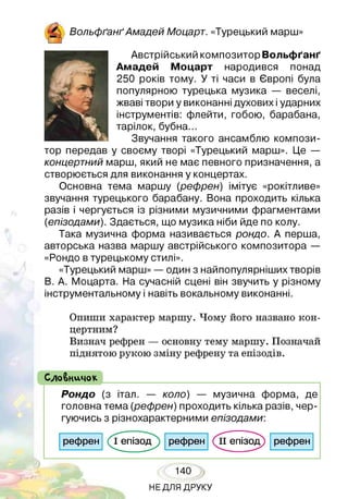^ ВольфґанґАмадей Моцарт. «Турецький марш»
Австрійський композитор Вольфґанґ
Амадей Моцарт народився понад
250 років тому. У ті часи в Європі була
популярною турецька музика — веселі,
жваві твори у виконанні духових іударних
інструментів: флейти, гобою, барабана,
тарілок, бубна...
Звучання такого ансамблю компози­
тор передав у своєму творі «Турецький марш». Це —
концертний марш, який не має певного призначення, а
створюється для виконання у концертах.
Основна тема маршу (рефрен) імітує «рокітливе»
звучання турецького барабану. Вона проходить кілька
разів і чергується із різними музичними фрагментами
(епізодами). Здається, що музика ніби йде по колу.
Така музична форма називається рондо. А перша,
авторська назва маршу австрійського композитора —
«Рондо в турецькому стилі».
«Турецький марш» — один з найпопулярніших творів
В. А. Моцарта. На сучасній сцені він звучить у різному
інструментальному і навіть вокальному виконанні.
Опиши характер маршу. Чому його названо кон­
цертним?
Визнач рефрен — основну тему маршу. Позначай
піднятою рукою зміну рефрену та епізодів.
( СлоВничок
Рондо (з італ. — коло) — музична форма, де
головна тема (рефрен) проходить кілька разів, чер­
гуючись з різнохарактерними епізодами:
рефрен (Тепізод^) рефрен (іГепізод) рефрен
140
НЕДЛЯ ДРУКУ
 