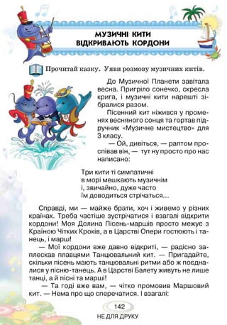 МУЗИЧНІ КИТИ
ВІДКРИВАЮТЬ КОРДОНИ
1 Прочитай казку. Уяви розмову музичних китів.
До Музичної Планети завітала
весна. Пригріло сонечко, скресла
крига, і музичні кити нарешті зі­
бралися разом.
Пісенний кит ніжився у проме­
нях весняного сонця та гортав під­
ручник «Музичне мистецтво» для
3 класу.
— Ой, дивіться, — раптом про­
співав він, — тут ну просто про нас
написано:
Три кити ті симпатичні
в морі мешкають музичнім
і, звичайно, дуже часто
їм доводиться стрічаться...
Справді, ми — майже брати, хоч і живемо у різних
країнах. Треба частіше зустрічатися і взагалі відкрити
кордони! Моя Долина Пісень-маршів просто межує з
Країною Чітких Кроків, а в Царстві Опери гостюють і та­
нець, і марш!
— Мої кордони вже давно відкриті, — радісно за­
плескав плавцями Танцювальний кит. — Пригадайте,
скільки пісень мають танцювальні ритми або ж поєдна­
лися у пісню-танець. А в Царстві Балету живуть не лише
танці, а й пісні та марші!
— Та годі вже вам, — чітко промовив Маршовий
кит. — Нема про що сперечатися. І взагалі:
142
НЕДЛЯ ДРУКУ
 