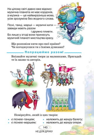 Пісні, танці, марші — музичні кити —
завжди мають разом
і дружно пливти.
Бо лише у згоді вони принесуть
музичній планеті мистецтва красу.
Що розповіли кити про свої країни?
Чи погоджуєшся ти з їхніми думками?
На цілому світі давно вже відомо:
музична планета не має кордонів,
а музика — це найвиразніша мова,
усім зрозуміла без жодного слова.
П о п р а ц ю й м о р а з о м!
Впізнайте музичні твори за малюнками. Пригадай­
те їх назви та авторів.
Поміркуйте, який із цих творів:
• є піснею-танцем; • належитьдо жанру балету;
• є піснею-маршем; • належитьдо жанру опери.
143
НЕ ДЛЯ ДРУКУ
 