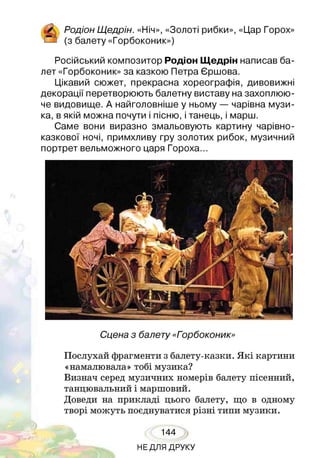 Родіон Щедрін. «Ніч», «Золоті рибки», «Цар Горох»
(з балету «Горбоконик»)
Російський композитор Родіон Щедрін написав ба­
лет «Горбоконик» за казкою Петра Єршова.
Цікавий сюжет, прекрасна хореографія, дивовижні
декорації перетворюють балетну виставу на захоплюю­
че видовище. А найголовніше у ньому — чарівна музи­
ка, в якій можна почути і пісню, і танець, і марш.
Саме вони виразно змальовують картину чарівно-
казкової ночі, примхливу гру золотих рибок, музичний
портрет вельможного царя Гороха...
Сцена з балету «Горбоконик»
Послухай фрагменти з балету-казки. Я кі картини
«намалювала» тобі музика?
Визнач серед музичних номерів балету пісенний,
танцювальний і маршовий.
Доведи на прикладі цього балету, що в одному
творі можуть поєднуватися різні типи музики.
144
НЕДЛЯ ДРУКУ
 