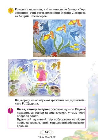 ГРозглянь малюнки, які виконали до балету «Гор­
боконик» учні-третьокласники Ксенія Лобанова
та Андрій Шестоперов.
Відтвори у малюнку свої враження від музики ба­
лету Р. Щедріна.
Пісня, танець імарш є основою музики. Від них
походять усі жанри та види музики, у тому числі
опера та балет.
Будь-який музичний твір побудовано на пісен­
ності, танцювальності, маршовості або на їх по­
єднанні.
145
НЕДЛЯ ДРУКУ
 