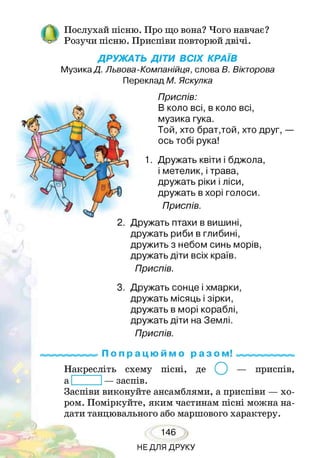 ОПослухай пісню. Про що вона? Чого навчає?
Розучи пісню. Приспіви повторюй двічі.
ДРУЖАТЬ ДІТИ ВСІХ КРАЇВ
МузикаД. Львова-Компанійця, слова В. Вікторова
Переклад М. Яскулка
Приспів:
В коло всі, в коло всі,
музика гука.
Той, хто брат,той, хто друг, —
ось тобі рука!
Дружать квіти і бджола,
і метелик, і трава,
дружать ріки і ліси,
дружать в хорі голоси.
Приспів.
2. Дружать птахи в вишині,
дружать риби в глибині,
дружить з небом синь морів,
дружать діти всіх країв.
Приспів.
3. Дружать сонце і хмарки,
дружать місяць і зірки,
дружать в морі кораблі,
дружать діти на Землі.
Приспів.
П о п р а ц ю й м о р а з ом!
Накресліть схему пісні, де (^) — приспів,
а — заспів.
Заспіви виконуйте ансамблями, а приспіви — хо­
ром. Поміркуйте, яким частинам пісні можна на­
дати танцювального або маршового характеру.
146
НЕДЛЯ ДРУКУ
 