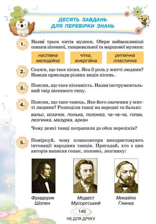 Д Е С Я Т Ь З А В Д А Н Ь
Д Л Я П Е Р Е В І Р К И З Н А Н Ь
Назви трьох китів музики. Обери найважливіші
ознаки пісенної, танцювальної та маршової музики:
Скажи, що таке пісня. Яка її роль у житті людини?
Наведи приклади різних видів пісень.
Поясни, що таке пісенність. Назви інструменталь­
ний твір пісенного типу.
Поясни, що таке танець. Яке його значення у жит­
ті людини? Розподіли танці на народні та бальні:
вальс, козачок, полька, полонез, ча-ча-ча, гопак,
лезгинка, мазурка, аркан
Чому деякі танці потрапили до обох переліків?
Поміркуй, чому композитори використовують
інтонації народних танців. Пригадай, хто з цих
авторів написав гопак, полонез, лезгинку:
наспівна
мелодійна
чітка,
енергійна
ритмічна
пластична
Фридерик
Шопен
Модест
Мусоргський
148
Михайло
Глинка
НЕДЛЯ ДРУКУ
 