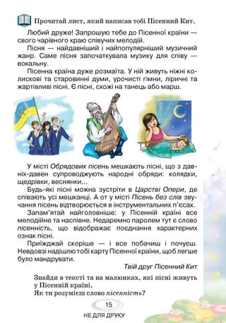 Прочитай лист, який написав тобі Пісенний Кит.
Любий друже! Запрошую тебе до Пісенної країни —
свого чарівного краю співучих мелодій.
Пісня — найдавніший і найпопулярніший музичний
жанр. Саме пісня започаткувала музику для співу —
вокальну.
Пісенна країна дуже розмаїта. У ній живуть ніжні ко­
лискові та старовинні думи, урочисті гімни, ліричні та
жартівливі пісні. Є пісні, схожі на танець або марш.
У місті Обрядових пісень мешкають пісні, що з дав­
ніх-давен супроводжують народні обряди: колядки,
щедрівки, веснянки...
Будь-які пісні можна зустріти в Царстві Опери, де
співають усі мешканці. А от у місті Пісень без слів зву­
чання пісень відтворюється в інструментальних п’єсах.
Запам’ятай найголовніше: у Пісенній країні все
мелодійне та наспівне. Недаремно паролем тут є слово
пісенність, що відображає поєднання характерних
ознак пісні.
Приїжджай скоріше — і все побачиш і почуєш.
Невдовзі надішлю тобі карту Пісенної країни, щоб легше
було мандрувати.
Твій друг Пісенний Кит
Знайди в тексті та на малюнках, які пісні живуть
у Пісенній країні.
Як ти розумієш слово пісенність?
15
НЕДЛЯ ДРУКУ
 