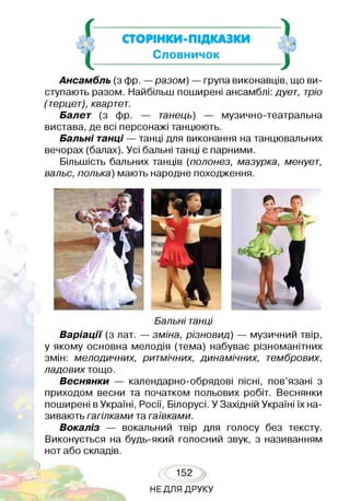 І
*}-к.г
І
СТОРІНКИ-ПІДКАЗКИ
Словничок
1
Ансамбль (з фр. —разом) — група виконавців, що ви­
ступають разом. Найбільш поширені ансамблі: дует, тріо
(терцет), квартет.
Балет (з фр. — танець) — музично-театральна
вистава, де всі персонажі танцюють.
Бальні танці — танці для виконання на танцювальних
вечорах (балах). Усі бальні танці є парними.
Більшість бальних танців (полонез, мазурка, менует,
вальс, полька) мають народне походження.
Бальні танці
Варіації (з лат. — зміна, різновид) — музичний твір,
у якому основна мелодія (тема) набуває різноманітних
змін: мелодичних, ритмічних, динамічних, тембрових,
ладових тощо.
Веснянки — календарно-обрядові пісні, пов’язані з
приходом весни та початком польових робіт. Веснянки
поширені вУкраїні, Росії, Білорусі. У Західній Україні їх на­
зивають гагілками та гаївками.
Вокаліз — вокальний твір для голосу без тексту.
Виконується на будь-який голосний звук, з називанням
нот або складів.
152
НЕДЛЯ ДРУКУ
 