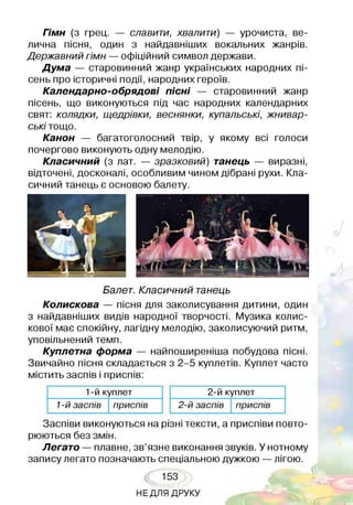 Гімн (з грец. — славити, хвалити) — урочиста, ве­
лична пісня, один з найдавніших вокальних жанрів.
Державний гімн — офіційний символ держави.
Дума — старовинний жанр українських народних пі­
сень про історичні події, народних героїв.
Календарно-обрядові пісні — старовинний жанр
пісень, що виконуються під час народних календарних
свят: колядки, щедрівки, веснянки, купальські, жнивар­
ські тощо.
Канон — багатоголосний твір, у якому всі голоси
почергово виконують одну мелодію.
Класичний (з лат. — зразковий) танець — виразні,
відточені, досконалі, особливим чином дібрані рухи. Кла­
сичний танець є основою балету.
Балет. Класичний танець
Колискова — пісня для заколисування дитини, один
з найдавніших видів народної творчості. Музика колис­
кової має спокійну, лагідну мелодію, заколисуючий ритм,
уповільнений темп.
Куплетна форма — найпоширеніша побудова пісні.
Звичайно пісня складається з 2-5 куплетів. Куплет часто
містить заспів і приспів:
1-й куплет
1-й за сп ів п р и сп ів
2-й куплет
2 -й за сп ів п р и сп ів
Заспіви виконуються на різні тексти, а приспіви повто­
рюються без змін.
Легато — плавне, зв’язне виконання звуків. У нотному
запису легато позначають спеціальною дужкою —лігою.
153
НЕДЛЯ ДРУКУ
 