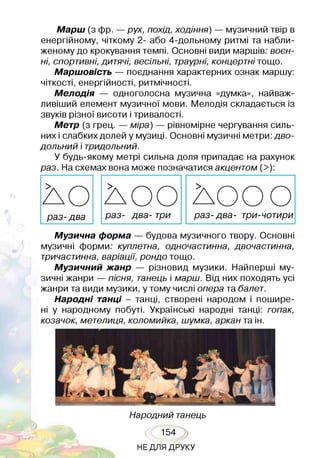 Марш (з фр. —рух, похід, ходіння) — музичний твір в
енергійному, чіткому 2- або 4-дольному ритмі та набли­
женому до крокування темпі. Основні види маршів; воєн­
ні, спортивні, дитячі, весільні, траурні, концертні тощо.
Маршовість — поєднання характерних ознак маршу:
чіткості, енергійності, ритмічності.
Мелодія — одноголосна музична «думка», найваж­
ливіший елемент музичної мови. Мелодія складається із
звуків різної висоти і тривалості.
Метр (з грец. — міра) — рівномірне чергування силь­
них і слабких долей у музиці. Основні музичні метри: дво­
дольний і тридольний.
У будь-якому метрі сильна доля припадає на рахунок
раз. На схемах вона може позначатися акцентом (>):
л о Л О О л о с ю
раз- два раз- два- три раз- два- три-чотири
Музична форма — будова музичного твору. Основні
музичні форми; куплетна, одночастинна, двочастинна,
тричастинна, варіації, рондо тощо.
Музичний жанр — різновид музики. Найперші му­
зичні жанри — пісня, танець і марш. Від них походять усі
жанри та види музики, у тому числі опера та балет.
Народні танці - танці, створені народом і пошире­
ні у народному побуті. Українські народні танці: гопак,
козачок, метелиця, коломийка, шумка, аркан та ін.
Народний танець
154
НЕДЛЯ ДРУКУ
 