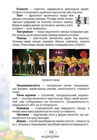 Стакато — коротке, відривчасте виконання звуків.
Стакато позначають крапкою над нотою або під нею.
Такт — фрагмент музичного твору між
двома сильними долями. Розмір тактів позна­
чається цифрами на початку нотного запису.
Верхня цифра вказує на кількість долей у такті,
а нижня —на їх тривалість.
Тактування — показ музичного метра помахами рук.
На сильну долю (раз) рука завжди рухається вниз.
Танець — мистецтво ритмічних рухів під музику.
Основні види танців: народні, бальні, класичні, сучасні
тощо. Різни види танців можуть поєднуватись у балеті.
Сучасні танці
Танцювальність — поєднання ознак танцюваль­
ної музики: характерних ритмів, пластичності, гнучкості
тощо.
Типи музики — пісенний, танцювальний, маршо­
вий — основа музичного мистецтва. Будь-який музич­
ний твір побудовано на пісенності, танцювальності,
маршовості або на їх поєднанні.
Хоровод — старовинний вид народного танцю, в
якому виконавці рухаються по колу та співають.
Частівки — жартівливі пісні у формі куплетів, що ви­
конуються на одну мелодію.
Штрих- спосіб видобування звуків (легато, стакатота
ін.). Штрихи є важливими засобами музичної виразності.
156
НЕДЛЯ ДРУКУ
 