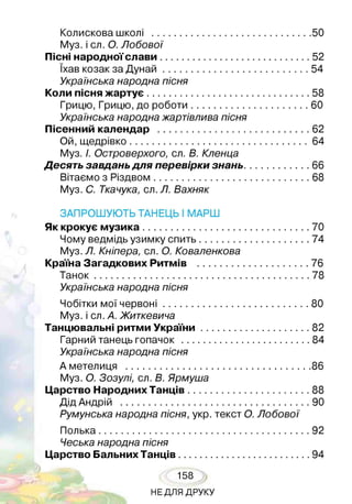 Колискова школі .......................................................................50
Муз. і сл. О. Лобової
Пісні народної слави...................................................................52
їхав козак за Д унай................................................................. 54
Українська народна пісня
коли пісня жартує.........................................................................58
Грицю, Грицю, до роботи.....................................................60
Українська народна жартівлива пісня
Пісенний календар ....................................................................62
Ой, щедрівко................................................................................ 64
Муз. І. Островерхого, сл. В. Кленца
Десять завдань для перевірки знань..............................66
Вітаємо з Різдвом......................................................................68
Муз. С. Ткачука, сл. Л. Вахняк
ЗАПРОШУЮТЬ ТАНЕЦЬ І МАРШ
Як крокує музика.......................................................................... 70
Чому ведмідь узимку спить................................................. 74
Муз. Л. Кніпера, сл. О. Коваленкова
краї на загадкових ритмів ..................................................76
Танок................................................................................................78
Українська народна пісня
Чобітки мої червоні.................................................................80
Муз. і сл. А. Житкевича
танцювальні ритми украї н и .................................................82
Гарний танець гопачок ......................................................... 84
Українська народна пісня
А метелиця ..................................................................................86
Муз. О. Зозулі, сл. В. Ярмуша
Царство народних танців.......................................................88
Дід Андрій .................................................................................... 90
Румунська народна пісня, укр. текст О. Лобової
Полька..............................................................................................92
Чеська народна пісня
Царство Бальних танців...........................................................94
158
НЕДЛЯ ДРУКУ
 