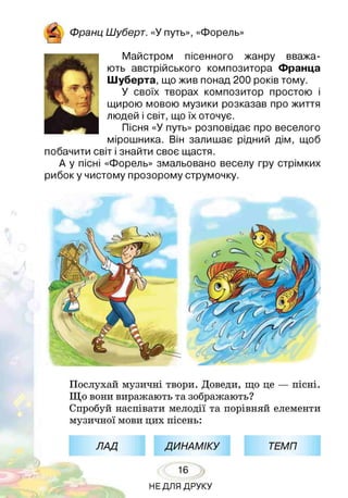 р у Франц Шуберт. «У путь», «Форель»
і Ш
Майстром пісенного жанру вважа­
ють австрійського композитора Франца
Шуберта, що жив понад 200 років тому.
У своїх творах композитор простою і
щирою мовою музики розказав про життя
людей і світ, що їх оточує.
Пісня «У путь» розповідає про веселого
мірошника. Він залишає рідний дім, щоб
побачити світ і знайти своє щастя.
А у пісні «Форель» змальовано веселу гру стрімких
рибок у чистому прозорому струмочку.
Послухай музичні твори. Доведи, що це — пісні.
Що вони виражають та зображають?
Спробуй наспівати мелодії та порівняй елементи
музичної мови цих пісень:
ЛАД ДИНАМІКУ ТЕМП
16
НЕДЛЯ ДРУКУ
 