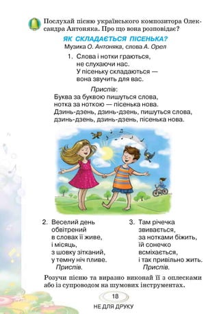 Послухай пісню українського композитора Олек­
сандра Антоняка. Про що вона розповідає?
ЯК СКЛАДАЄТЬСЯ ПІСЕНЬКА?
Музика О. Антоняка, слова А. Орел
1. Слова і нотки граються,
не слухаючи нас.
У пісеньку складаються —
вона звучить для вас.
Приспів:
Буква за буквою пишуться слова,
нотка за ноткою — пісенька нова.
Дзинь-дзень, дзинь-дзень, пишуться слова,
дзинь-дзень, дзинь-дзень, пісенька нова.
2. Веселий день
обвітрений
в словах її живе,
і місяць,
з шовку зітканий,
у темну ніч пливе.
Приспів.
3. Там річечка
звивається,
за нотками біжить,
їй сонечко
всміхається,
і так привільно жить.
Приспів.
Розучи пісню та виразно виконай її з оплесками
або із супроводом на шумових інструментах.
18
НЕДЛЯ ДРУКУ
 