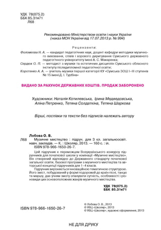 УДК 78(075.2)
ББК 85.31я71
Л68
Рекомендовано Міністерством освіти і науки України
(наказ МОН України від 17.07.2013 р. № 994)
Р е ц е н з е н т и :
Фоломєєва Н. А. — кандидат педагогічних наук, доцент кафедри методики музично­
го виховання, співів і хорового диригування Сумського державного
педагогічного університету імені А. С. Макаренка;
Сердюк О. П. — методист з музики та естетичних дисциплін Сумського обласного
інституту післядипломної педагогічної освіти;
Коротенко А. А. — учитель музики першої категорії КУ «Сумська ЗОШ І-ІІІ ступенів
№ 15 імені Д. І. Турбіна»
видано за рахунок державних коштів. продаж заборонено
Художники: Наталія Котилевська, Ірина Медведовська,
Аліна Петренко, Тетяна Солдаткіна, Тетяна Шаркова
Вірші, поспівки та тексти без підписів належать автору
Лобова О. В.
Л68 Музичне мистецтво : підруч. для 3 кл. загальноосвіт.
навч. закладів. — К. : Школяр, 2013. — 160 с. : іл.
ISBN 978-966-1650-26-7.
Цей підручник є переможцем Всеукраїнського конкурсу під­
ручників для початкової школи у номінації «Музичне мистецтво».
Він створений відповідно до Державного стандарту початкової
загальної освіти, базової програми з музичного мистецтва та ав­
торської концепції підручників для 1-4 класів.
Підручник вирізняється інноваційною тематичною структурою.
Його зміст, побудований у формі подорожей до країн пісні, танцю
та маршу, дає учням змогу опанувати сутність, особливості і різ­
новиди цих основоположних жанрів музичного мистецтва.
у д к 78(075.2)
Б Б к 85.31я71
ISBN 978-966-1650-26-7
© Лобова О. В., 2013
© УВЦ «Школяр», 2013
© УВЦ «Школяр», художнє оформлення, 2013
НЕДЛЯ ДРУКУ
 